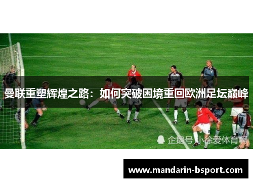 曼联重塑辉煌之路:如何突破困境重回欧洲足坛巅峰 曼联重塑辉煌之路:如何突破困境重回欧洲足坛巅峰