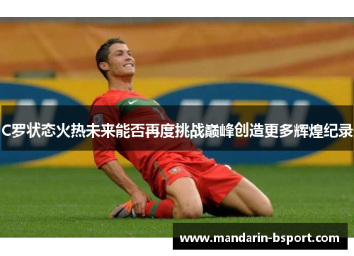 C罗状态火热未来能否再度挑战巅峰创造更多辉煌纪录 C罗状态火热未来能否再度挑战巅峰创造更多辉煌纪录