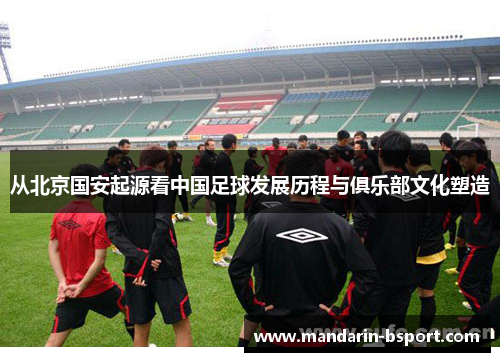 从北京国安起源看中国足球发展历程与俱乐部文化塑造 从北京国安起源看中国足球发展历程与俱乐部文化塑造