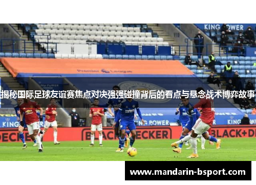 揭秘国际足球友谊赛焦点对决强强碰撞背后的看点与悬念战术博弈故事 揭秘国际足球友谊赛焦点对决强强碰撞背后的看点与悬念战术博弈故事