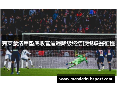 克莱蒙法甲垫底收官遭遇降级终结顶级联赛征程 克莱蒙法甲垫底收官遭遇降级终结顶级联赛征程