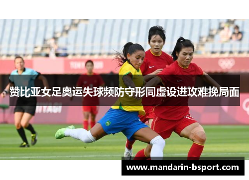 赞比亚女足奥运失球频防守形同虚设进攻难挽局面