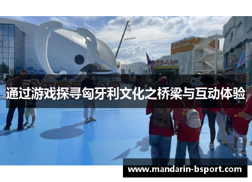 通过游戏探寻匈牙利文化之桥梁与互动体验 通过游戏探寻匈牙利文化之桥梁与互动体验