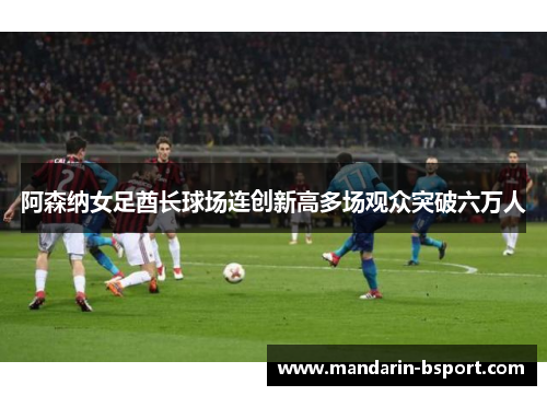 阿森纳女足酋长球场连创新高多场观众突破六万人 阿森纳女足酋长球场连创新高多场观众突破六万人