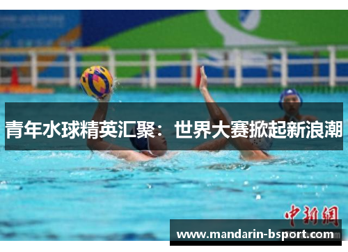 青年水球精英汇聚：世界大赛掀起新浪潮